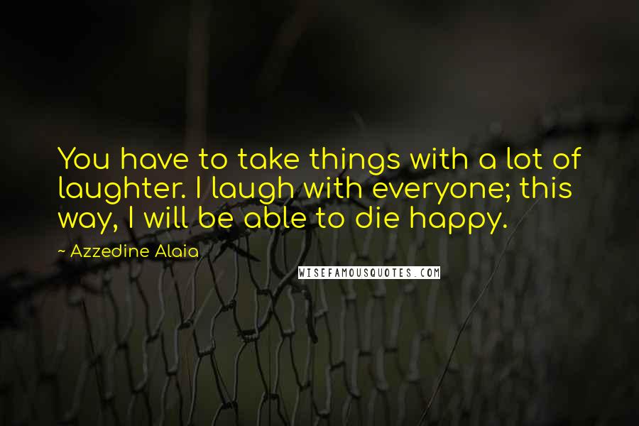 Azzedine Alaia Quotes: You have to take things with a lot of laughter. I laugh with everyone; this way, I will be able to die happy.