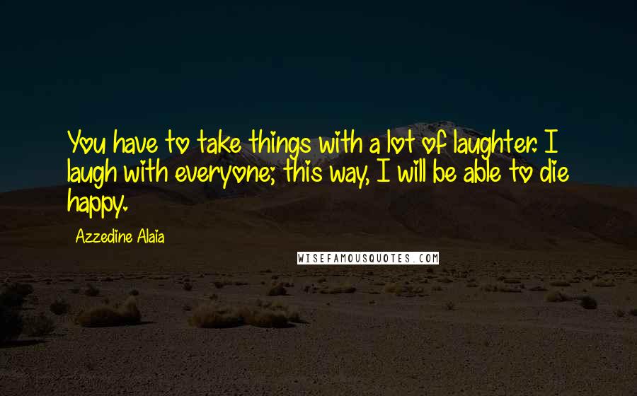 Azzedine Alaia Quotes: You have to take things with a lot of laughter. I laugh with everyone; this way, I will be able to die happy.