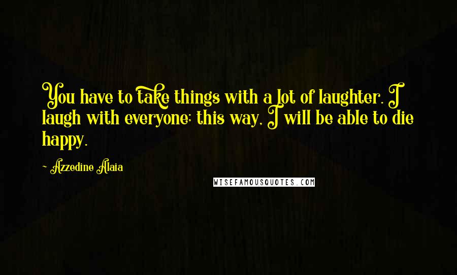 Azzedine Alaia Quotes: You have to take things with a lot of laughter. I laugh with everyone; this way, I will be able to die happy.