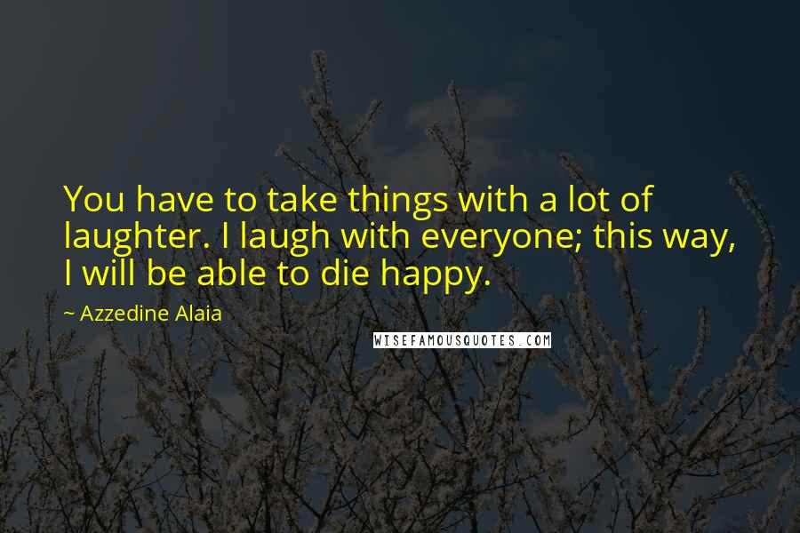 Azzedine Alaia Quotes: You have to take things with a lot of laughter. I laugh with everyone; this way, I will be able to die happy.