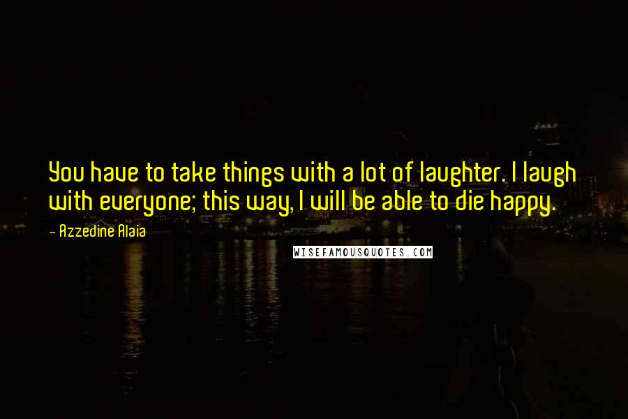 Azzedine Alaia Quotes: You have to take things with a lot of laughter. I laugh with everyone; this way, I will be able to die happy.