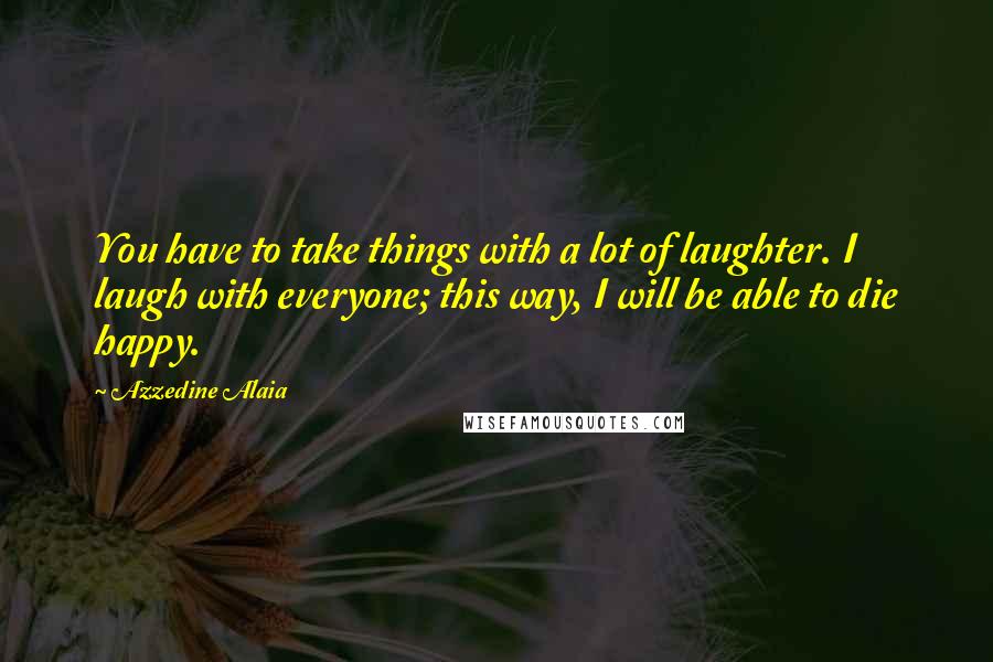 Azzedine Alaia Quotes: You have to take things with a lot of laughter. I laugh with everyone; this way, I will be able to die happy.