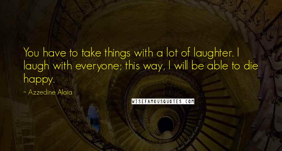 Azzedine Alaia Quotes: You have to take things with a lot of laughter. I laugh with everyone; this way, I will be able to die happy.