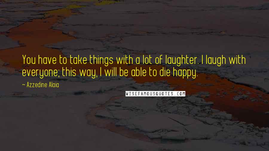 Azzedine Alaia Quotes: You have to take things with a lot of laughter. I laugh with everyone; this way, I will be able to die happy.