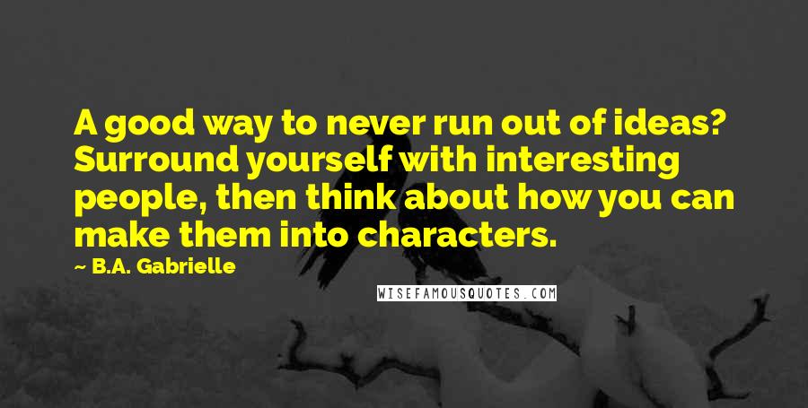 B.A. Gabrielle Quotes: A good way to never run out of ideas? Surround yourself with interesting people, then think about how you can make them into characters.