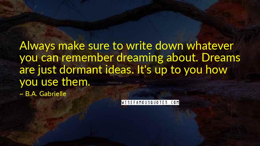 B.A. Gabrielle Quotes: Always make sure to write down whatever you can remember dreaming about. Dreams are just dormant ideas. It's up to you how you use them.