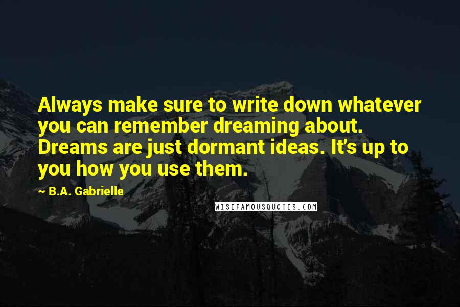 B.A. Gabrielle Quotes: Always make sure to write down whatever you can remember dreaming about. Dreams are just dormant ideas. It's up to you how you use them.