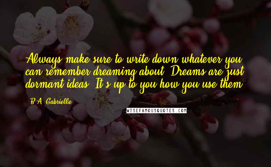 B.A. Gabrielle Quotes: Always make sure to write down whatever you can remember dreaming about. Dreams are just dormant ideas. It's up to you how you use them.