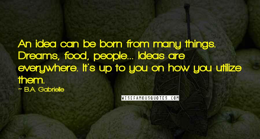 B.A. Gabrielle Quotes: An idea can be born from many things. Dreams, food, people... Ideas are everywhere. It's up to you on how you utilize them.