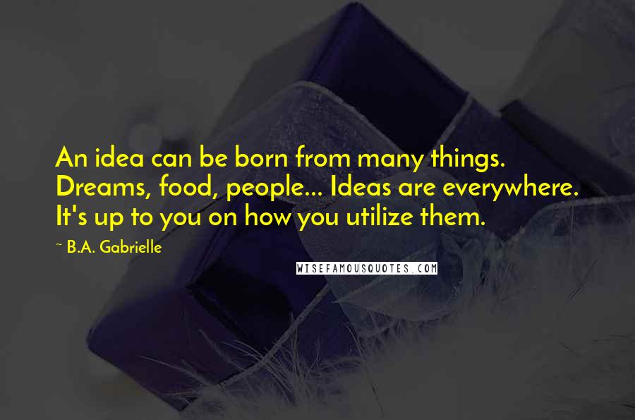 B.A. Gabrielle Quotes: An idea can be born from many things. Dreams, food, people... Ideas are everywhere. It's up to you on how you utilize them.