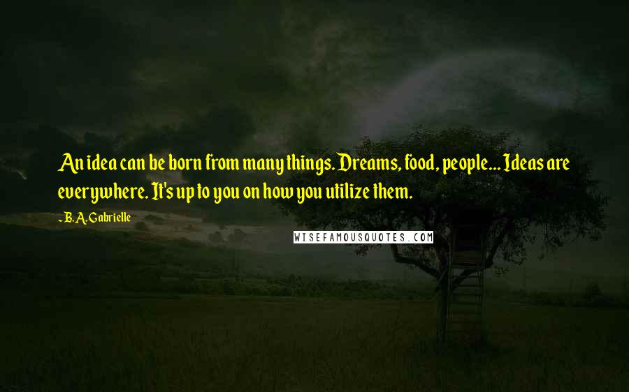 B.A. Gabrielle Quotes: An idea can be born from many things. Dreams, food, people... Ideas are everywhere. It's up to you on how you utilize them.