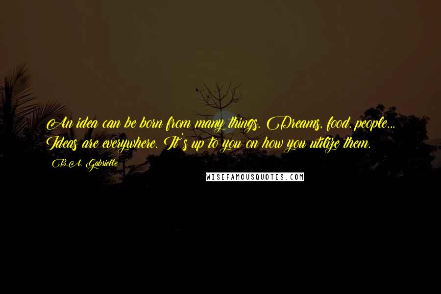 B.A. Gabrielle Quotes: An idea can be born from many things. Dreams, food, people... Ideas are everywhere. It's up to you on how you utilize them.