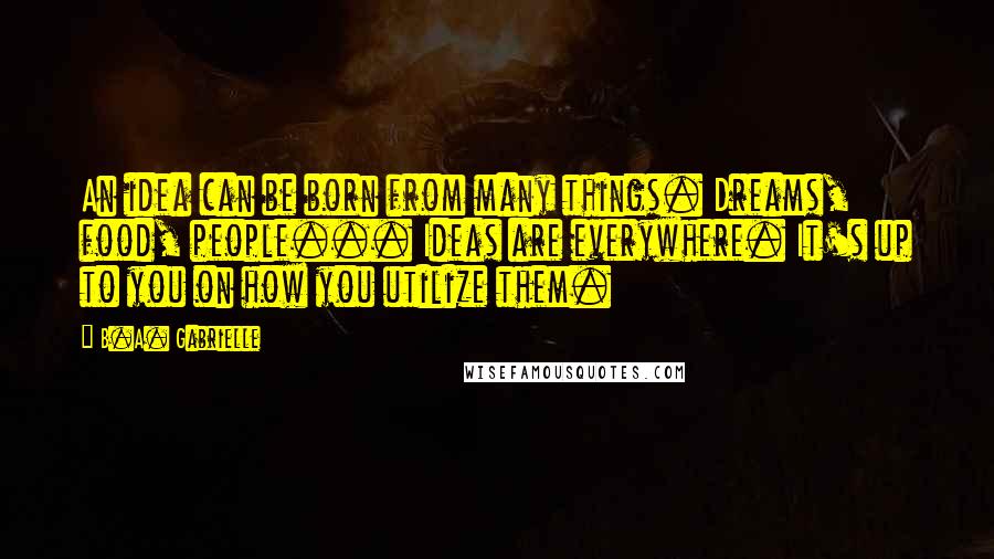 B.A. Gabrielle Quotes: An idea can be born from many things. Dreams, food, people... Ideas are everywhere. It's up to you on how you utilize them.