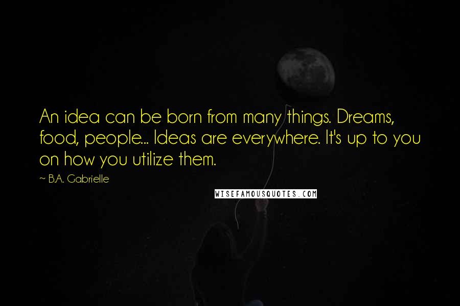 B.A. Gabrielle Quotes: An idea can be born from many things. Dreams, food, people... Ideas are everywhere. It's up to you on how you utilize them.