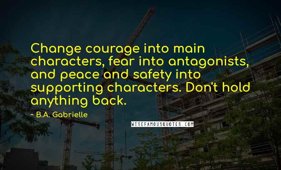 B.A. Gabrielle Quotes: Change courage into main characters, fear into antagonists, and peace and safety into supporting characters. Don't hold anything back.