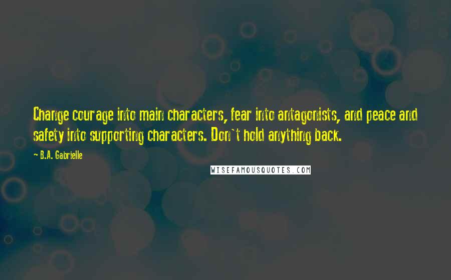 B.A. Gabrielle Quotes: Change courage into main characters, fear into antagonists, and peace and safety into supporting characters. Don't hold anything back.