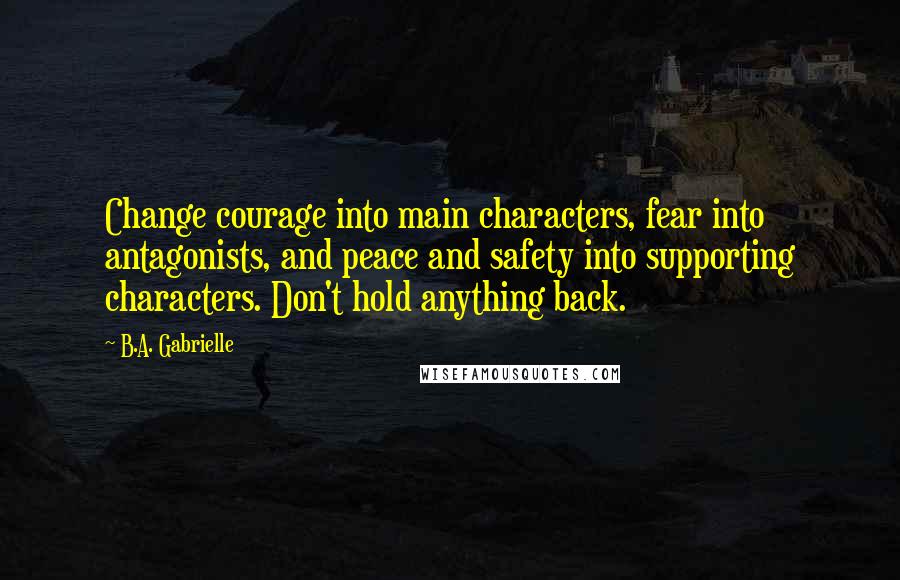 B.A. Gabrielle Quotes: Change courage into main characters, fear into antagonists, and peace and safety into supporting characters. Don't hold anything back.