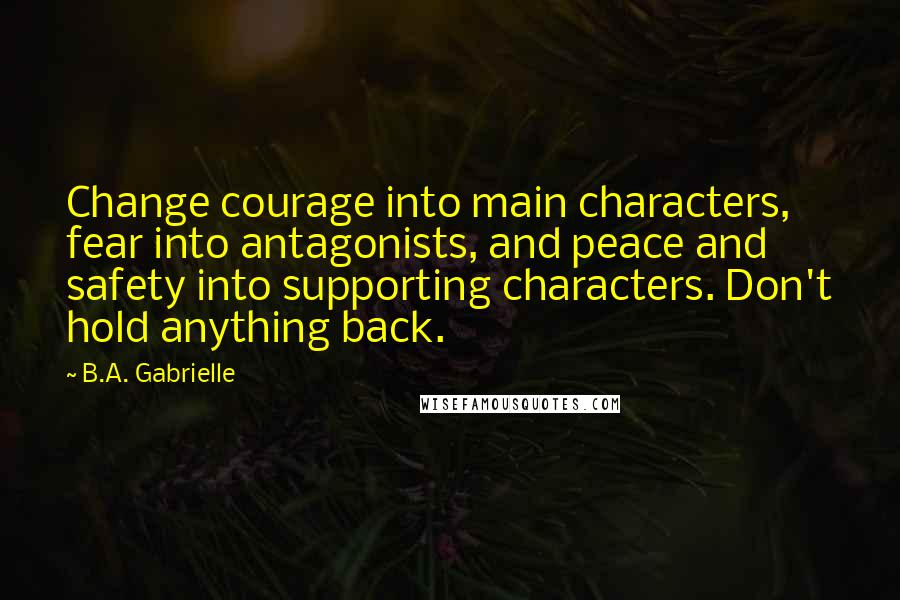 B.A. Gabrielle Quotes: Change courage into main characters, fear into antagonists, and peace and safety into supporting characters. Don't hold anything back.