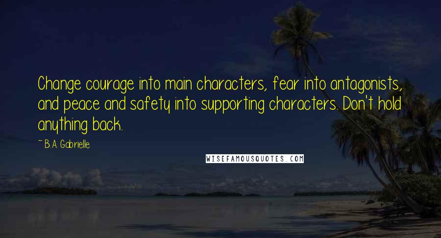 B.A. Gabrielle Quotes: Change courage into main characters, fear into antagonists, and peace and safety into supporting characters. Don't hold anything back.