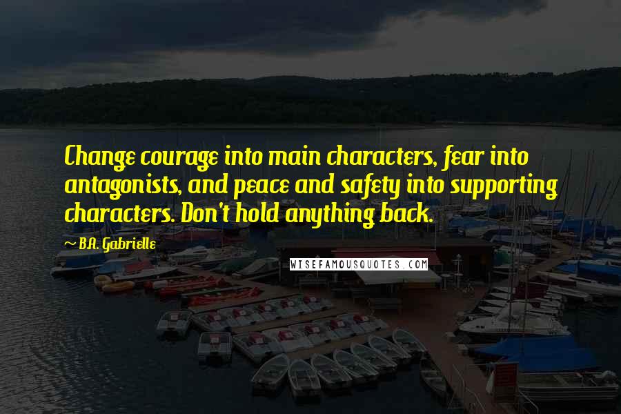 B.A. Gabrielle Quotes: Change courage into main characters, fear into antagonists, and peace and safety into supporting characters. Don't hold anything back.