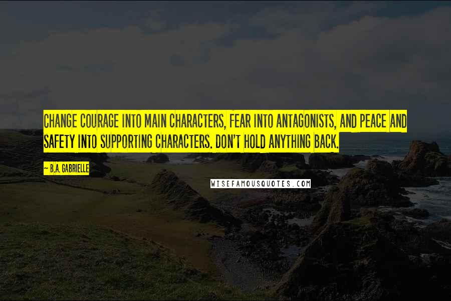 B.A. Gabrielle Quotes: Change courage into main characters, fear into antagonists, and peace and safety into supporting characters. Don't hold anything back.