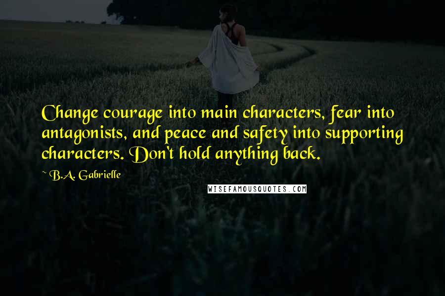 B.A. Gabrielle Quotes: Change courage into main characters, fear into antagonists, and peace and safety into supporting characters. Don't hold anything back.