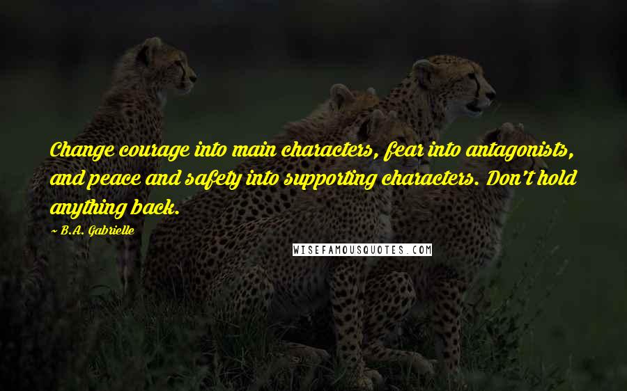 B.A. Gabrielle Quotes: Change courage into main characters, fear into antagonists, and peace and safety into supporting characters. Don't hold anything back.