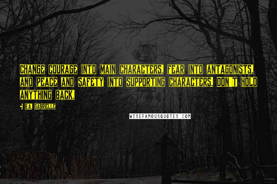 B.A. Gabrielle Quotes: Change courage into main characters, fear into antagonists, and peace and safety into supporting characters. Don't hold anything back.