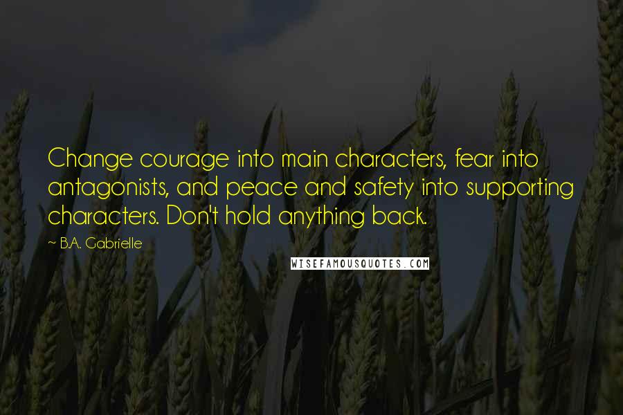 B.A. Gabrielle Quotes: Change courage into main characters, fear into antagonists, and peace and safety into supporting characters. Don't hold anything back.