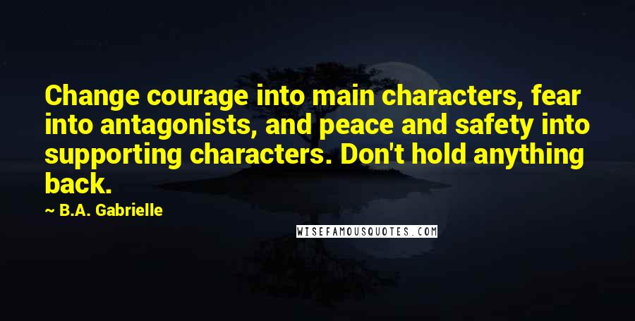 B.A. Gabrielle Quotes: Change courage into main characters, fear into antagonists, and peace and safety into supporting characters. Don't hold anything back.