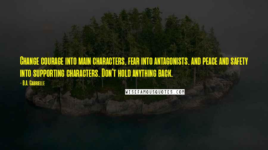 B.A. Gabrielle Quotes: Change courage into main characters, fear into antagonists, and peace and safety into supporting characters. Don't hold anything back.