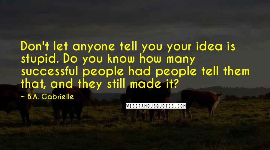 B.A. Gabrielle Quotes: Don't let anyone tell you your idea is stupid. Do you know how many successful people had people tell them that, and they still made it?