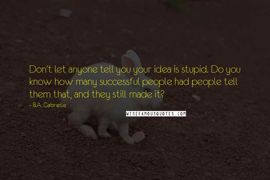 B.A. Gabrielle Quotes: Don't let anyone tell you your idea is stupid. Do you know how many successful people had people tell them that, and they still made it?