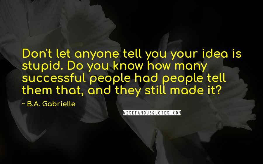 B.A. Gabrielle Quotes: Don't let anyone tell you your idea is stupid. Do you know how many successful people had people tell them that, and they still made it?