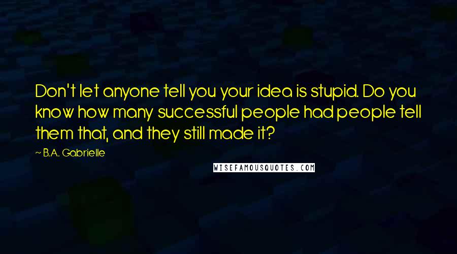 B.A. Gabrielle Quotes: Don't let anyone tell you your idea is stupid. Do you know how many successful people had people tell them that, and they still made it?