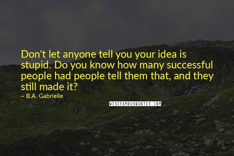 B.A. Gabrielle Quotes: Don't let anyone tell you your idea is stupid. Do you know how many successful people had people tell them that, and they still made it?