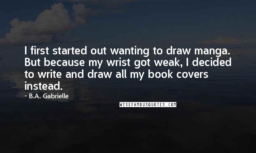 B.A. Gabrielle Quotes: I first started out wanting to draw manga. But because my wrist got weak, I decided to write and draw all my book covers instead.