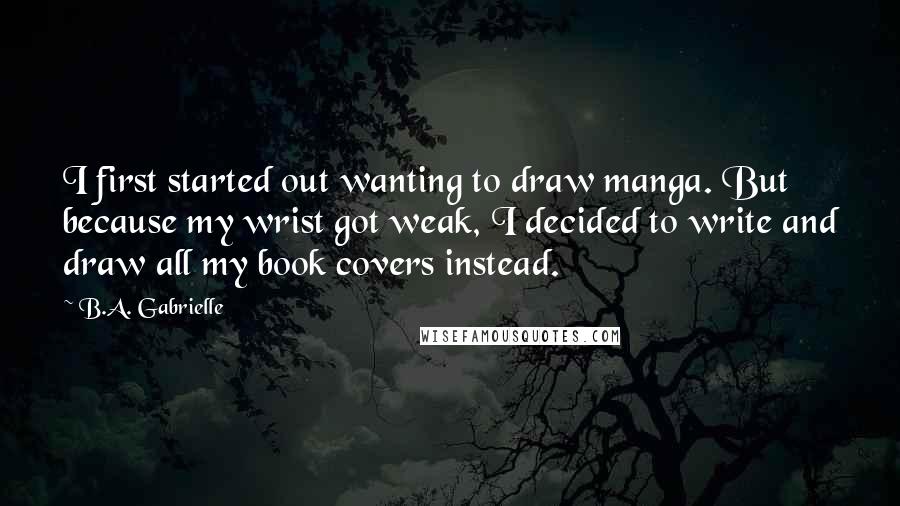 B.A. Gabrielle Quotes: I first started out wanting to draw manga. But because my wrist got weak, I decided to write and draw all my book covers instead.