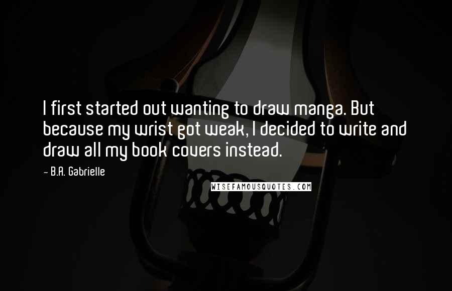 B.A. Gabrielle Quotes: I first started out wanting to draw manga. But because my wrist got weak, I decided to write and draw all my book covers instead.
