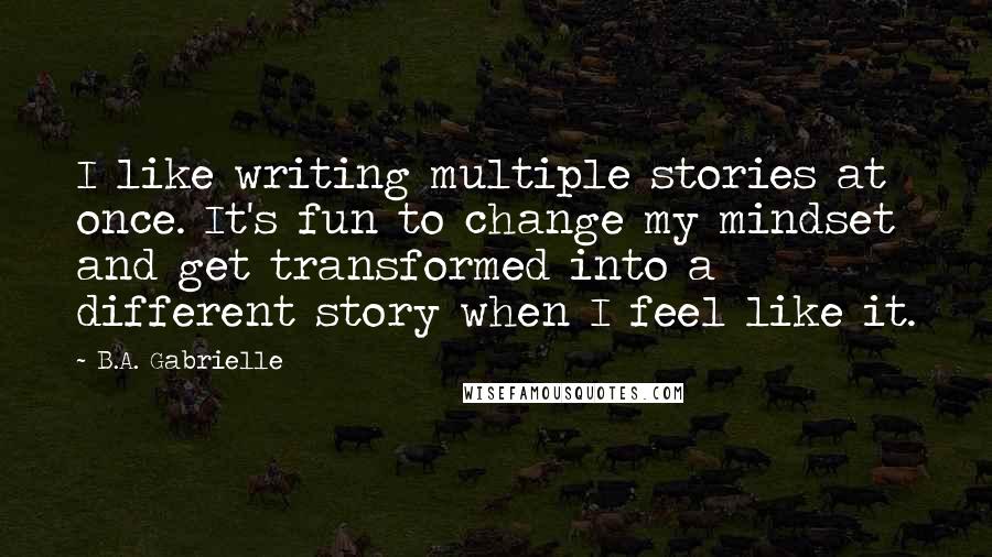 B.A. Gabrielle Quotes: I like writing multiple stories at once. It's fun to change my mindset and get transformed into a different story when I feel like it.