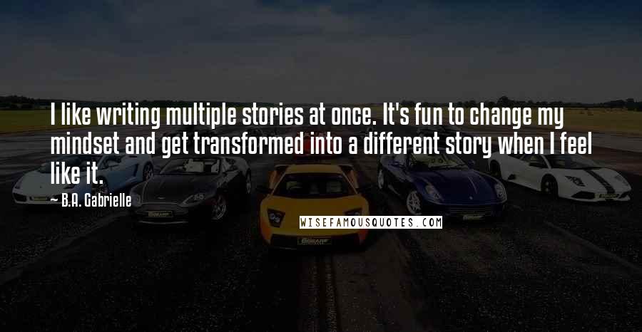 B.A. Gabrielle Quotes: I like writing multiple stories at once. It's fun to change my mindset and get transformed into a different story when I feel like it.