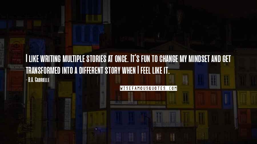 B.A. Gabrielle Quotes: I like writing multiple stories at once. It's fun to change my mindset and get transformed into a different story when I feel like it.