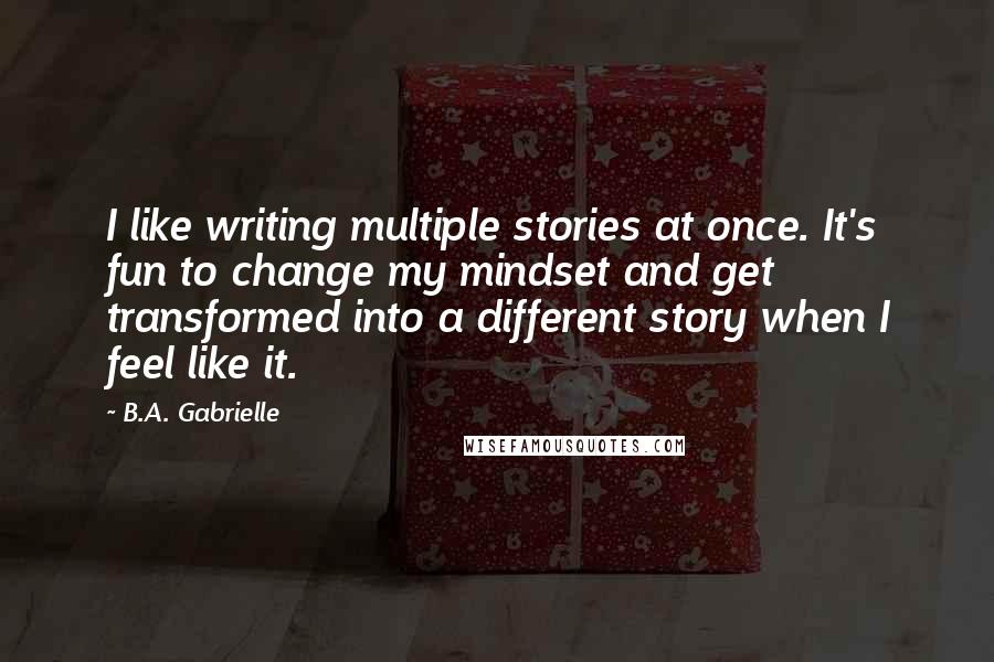 B.A. Gabrielle Quotes: I like writing multiple stories at once. It's fun to change my mindset and get transformed into a different story when I feel like it.