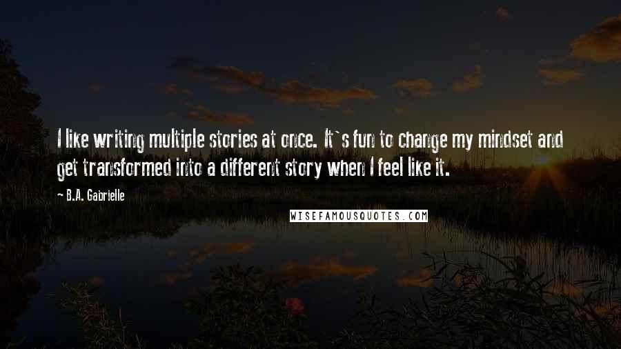 B.A. Gabrielle Quotes: I like writing multiple stories at once. It's fun to change my mindset and get transformed into a different story when I feel like it.