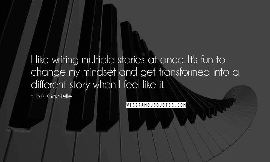 B.A. Gabrielle Quotes: I like writing multiple stories at once. It's fun to change my mindset and get transformed into a different story when I feel like it.