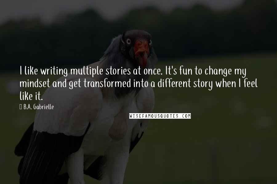 B.A. Gabrielle Quotes: I like writing multiple stories at once. It's fun to change my mindset and get transformed into a different story when I feel like it.