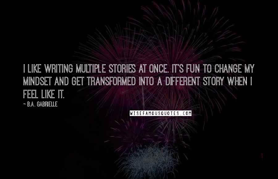 B.A. Gabrielle Quotes: I like writing multiple stories at once. It's fun to change my mindset and get transformed into a different story when I feel like it.