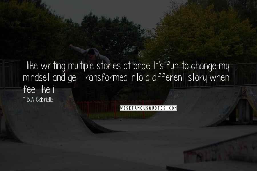 B.A. Gabrielle Quotes: I like writing multiple stories at once. It's fun to change my mindset and get transformed into a different story when I feel like it.