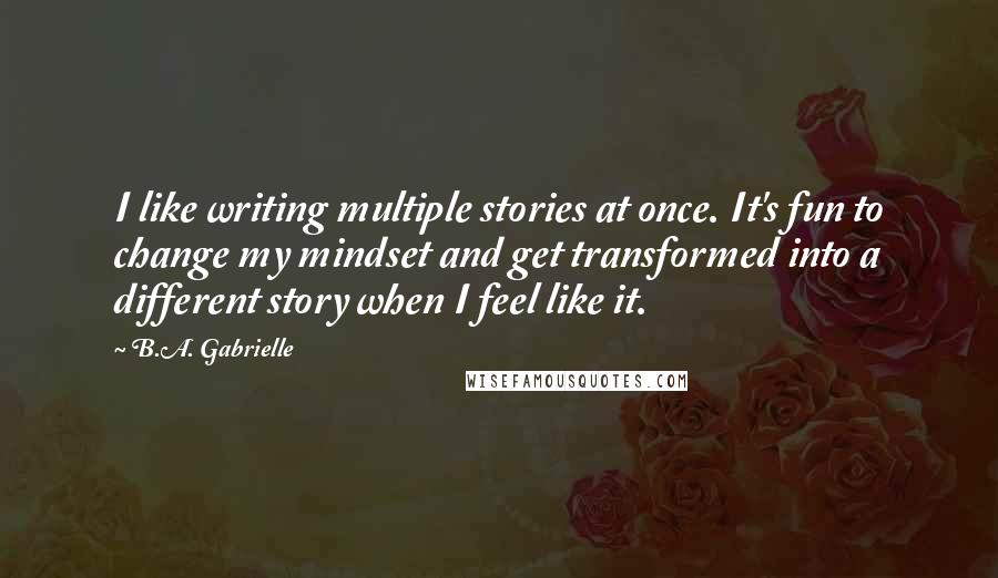 B.A. Gabrielle Quotes: I like writing multiple stories at once. It's fun to change my mindset and get transformed into a different story when I feel like it.