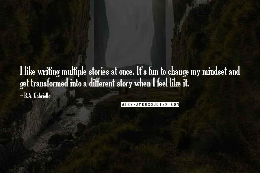 B.A. Gabrielle Quotes: I like writing multiple stories at once. It's fun to change my mindset and get transformed into a different story when I feel like it.